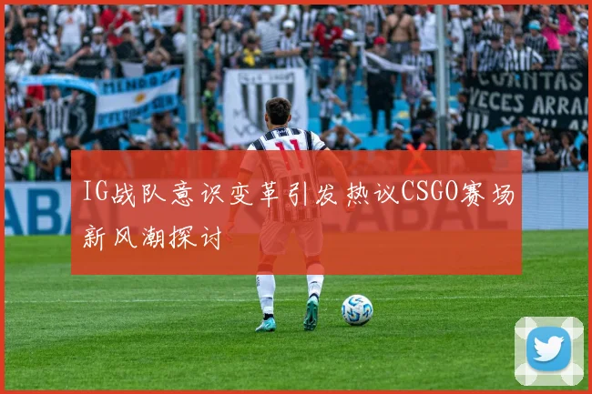 IG战队意识变革引发热议CSGO赛场新风潮探讨