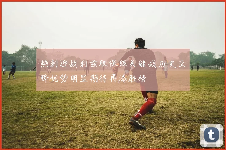热刺迎战利兹联保级关键战历史交锋优势明显期待再添胜绩