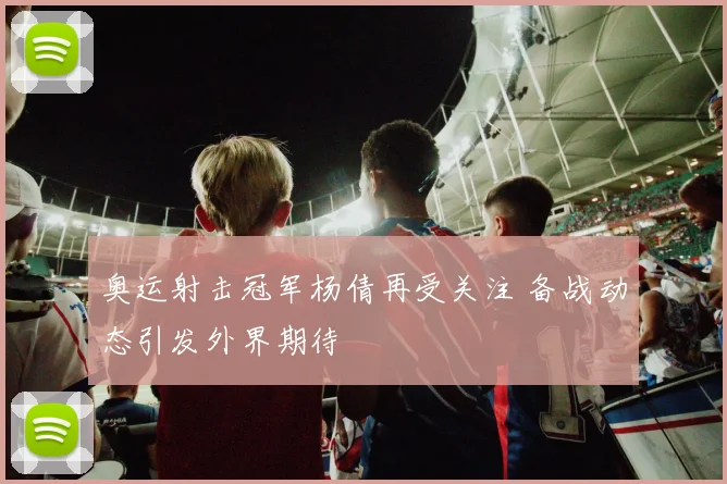 奥运射击冠军杨倩再受关注 备战动态引发外界期待
