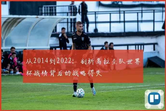 从2014到2022：剖析乌拉圭队世界杯战绩背后的战略得失