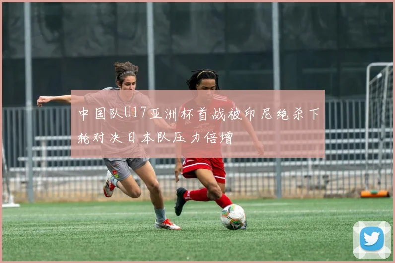 中国队U17亚洲杯首战被印尼绝杀下轮对决日本队压力倍增