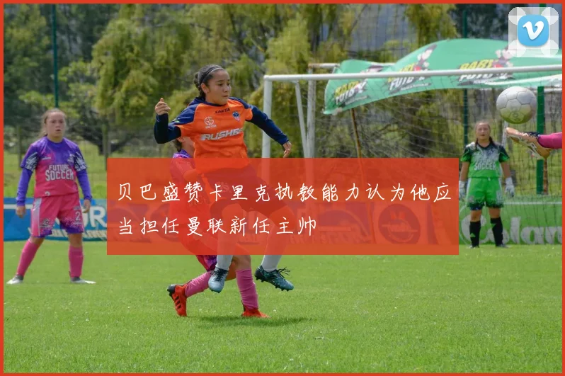 贝巴盛赞卡里克执教能力认为他应当担任曼联新任主帅