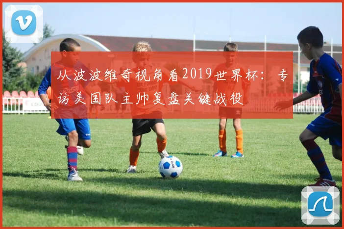 从波波维奇视角看2019世界杯：专访美国队主帅复盘关键战役